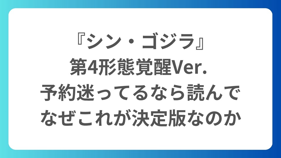 『シン・ゴジラ』第4形態覚醒Ver. フィギュア予約迷ってるなら読んで｜なぜこれが決定版なのか
